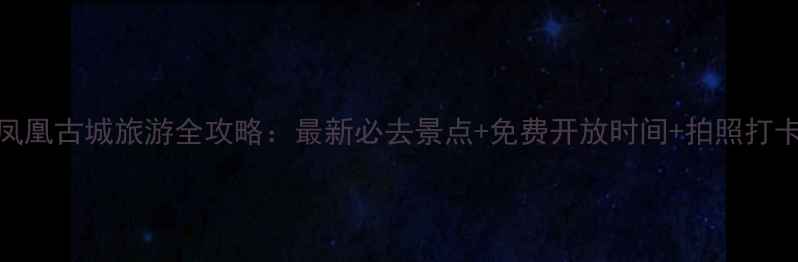 湖南凤凰古城旅游全攻略最新必去景点免费开放时间拍照打卡指南