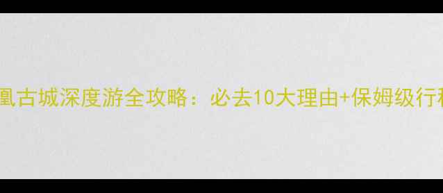 湖南凤凰古城深度游全攻略必去10大理由保姆级行程规划