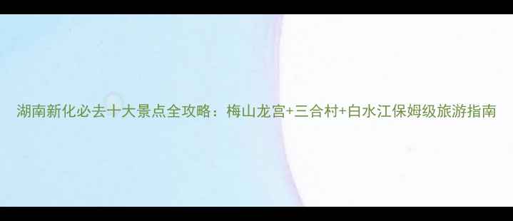 图片 湖南新化必去十大景点全攻略：梅山龙宫+三合村+白水江保姆级旅游指南