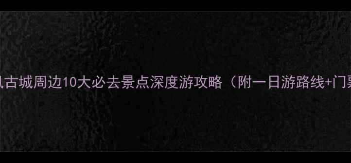 湘西凤凰古城周边10大必去景点深度游攻略附一日游路线门票优惠