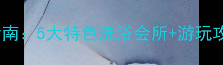 图片 溧水温泉度假村必去指南：5大特色洗浴会所+游玩攻略全（附交通路线）1