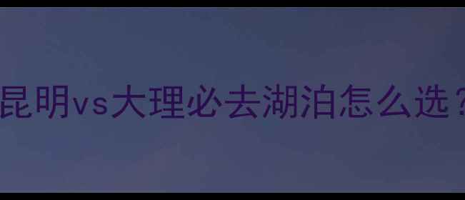 图片 滇池VS洱海旅游攻略昆明vs大理必去湖泊怎么选？附超全避坑指南📸2