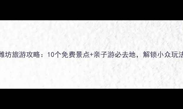 潍坊旅游攻略10个免费景点亲子游必去地解锁小众玩法