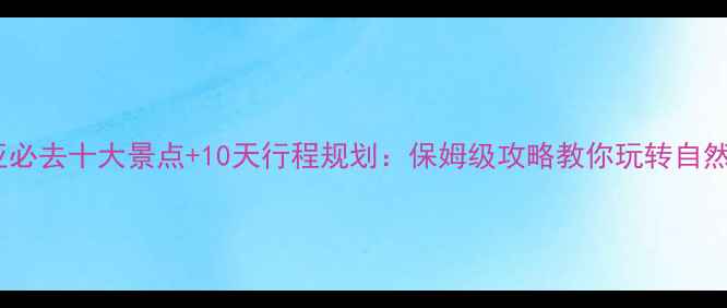 澳大利亚必去十大景点10天行程规划保姆级攻略教你玩转自然与人文