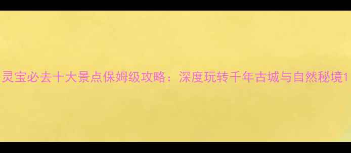 图片 灵宝必去十大景点保姆级攻略：深度玩转千年古城与自然秘境1