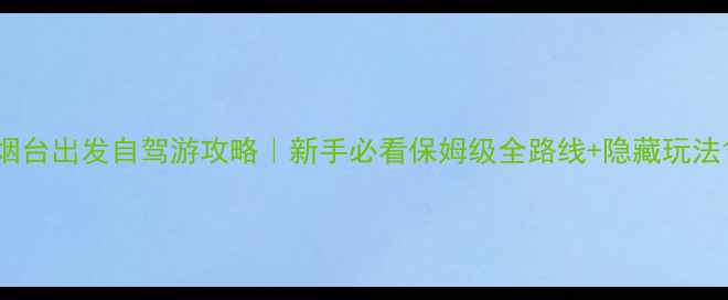 烟台出发自驾游攻略新手必看保姆级全路线隐藏玩法