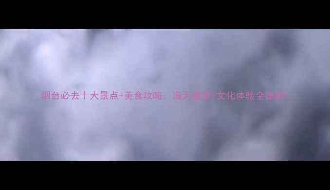 图片 烟台必去十大景点+美食攻略：海天盛景+文化体验全指南1