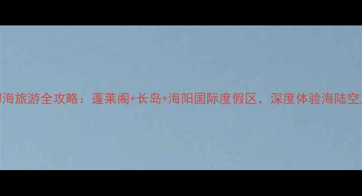 图片 烟台梦幻海旅游全攻略：蓬莱阁+长岛+海阳国际度假区，深度体验海陆空三栖玩法