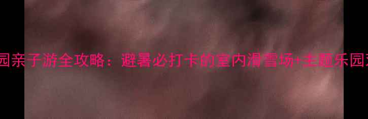 热高乐园亲子游全攻略避暑必打卡的室内滑雪场主题乐园双体验