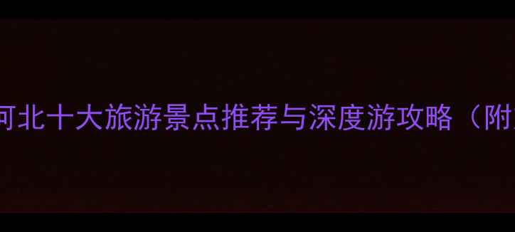 燕赵大地必去河北十大旅游景点推荐与深度游攻略附交通住宿指南