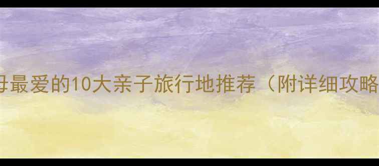 父母最爱的10大亲子旅行地推荐附详细攻略