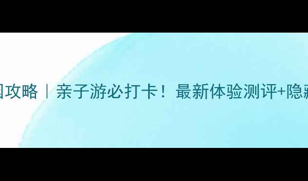 图片 狐巴巴冒险园攻略｜亲子游必打卡！最新体验测评+隐藏玩法全公开