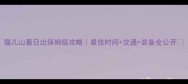 图片 猫儿山看日出保姆级攻略｜最佳时间+交通+装备全公开🌄