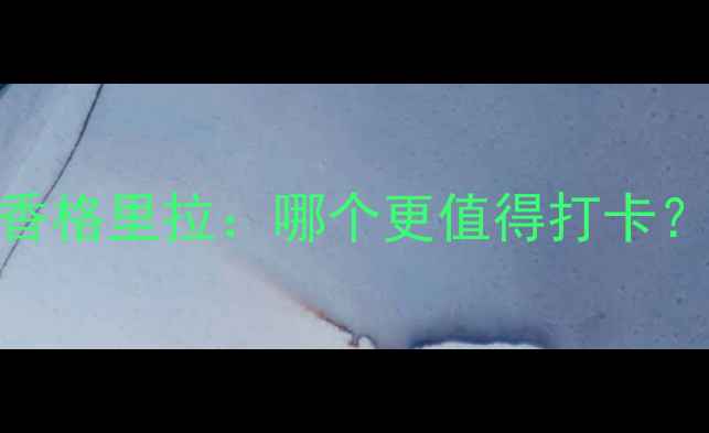 玉龙雪山vs香格里拉哪个更值得打卡深度对比全