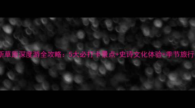 玛纳斯草原深度游全攻略5大必打卡景点史诗文化体验季节旅行指南
