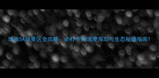 图片 珠海5A级景区全攻略：必打卡的浪漫海岛与生态秘境指南1