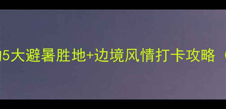 珲春秘境之旅避开人潮的5大避暑胜地边境风情打卡攻略附交通美食住宿全指南