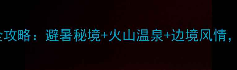 瑞丽腾冲自驾7天6晚全攻略避暑秘境火山温泉边境风情保姆级路线避坑指南