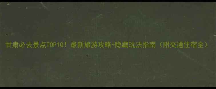甘肃必去景点TOP10最新旅游攻略隐藏玩法指南附交通住宿全