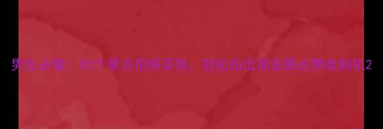 男生必看10个景点拍照姿势轻松拍出朋友圈点赞收割机