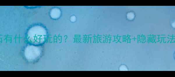 界石有什么好玩的最新旅游攻略隐藏玩法全