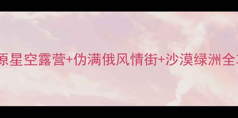 白城必去5大隐藏玩法草原星空露营伪满俄风情街沙漠绿洲全攻略附交通住宿