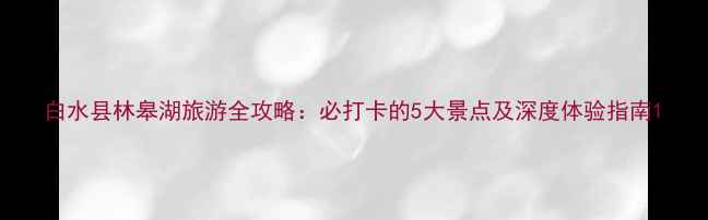 图片 白水县林皋湖旅游全攻略：必打卡的5大景点及深度体验指南1