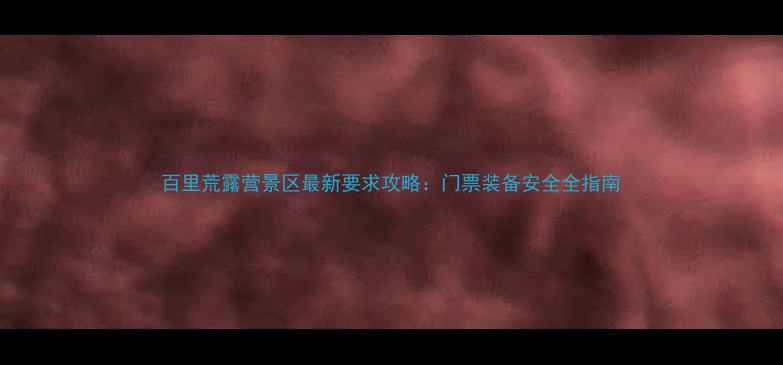 图片 百里荒露营景区最新要求攻略：门票装备安全全指南