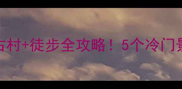 皖南小众秘境避暑古村徒步全攻略5个冷门景点承包你的诗与远方