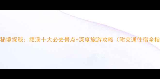 图片 皖南秘境探秘：绩溪十大必去景点+深度旅游攻略（附交通住宿全指南）