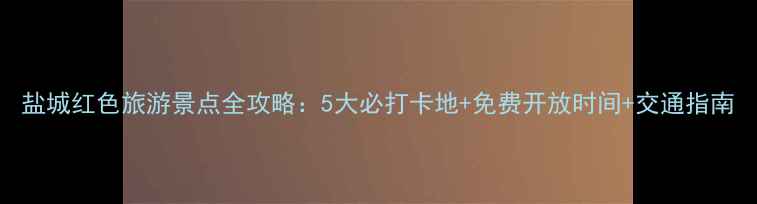 图片 盐城红色旅游景点全攻略：5大必打卡地+免费开放时间+交通指南