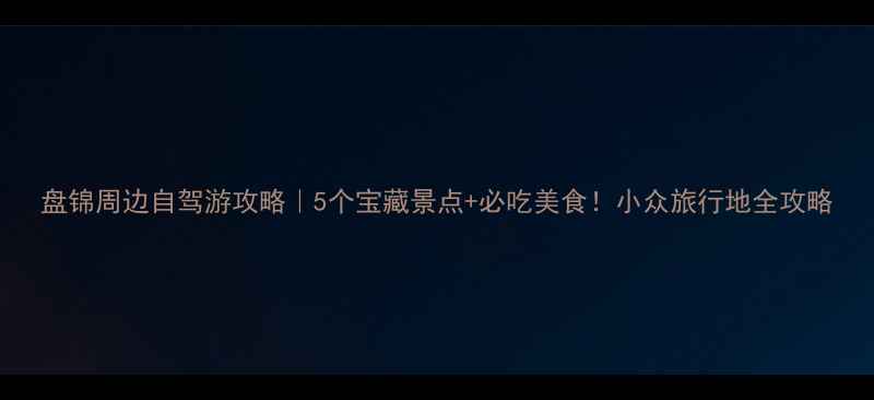 图片 盘锦周边自驾游攻略｜5个宝藏景点+必吃美食！小众旅行地全攻略