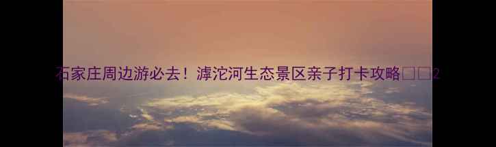 石家庄周边游必去滹沱河生态景区亲子打卡攻略