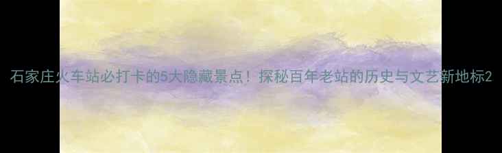 图片 石家庄火车站必打卡的5大隐藏景点！探秘百年老站的历史与文艺新地标2