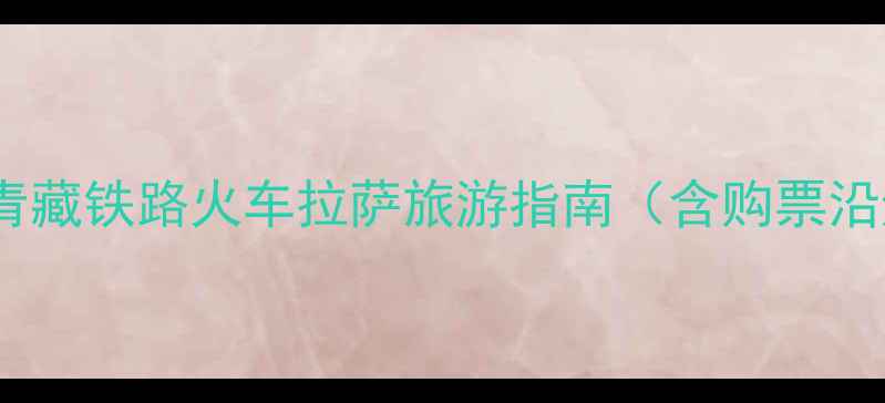 硬卧进藏全攻略青藏铁路火车拉萨旅游指南含购票沿途风光最佳时间