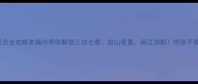 福州必游10大景点全攻略老福州带你解锁三坊七巷鼓山夜景闽江游船附亲子美食交通全指南