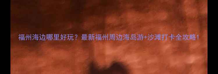 福州海边哪里好玩最新福州周边海岛游沙滩打卡全攻略