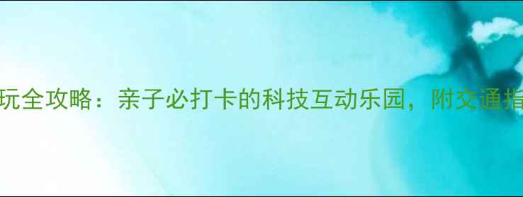 福州科技馆游玩全攻略亲子必打卡的科技互动乐园附交通指南与体验亮点