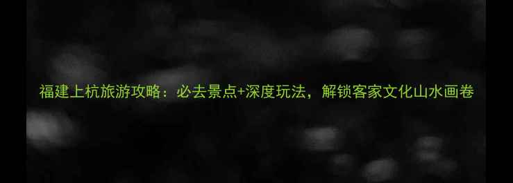 图片 福建上杭旅游攻略：必去景点+深度玩法，解锁客家文化山水画卷