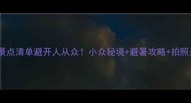 福建十大宝藏景点清单避开人从众小众秘境避暑攻略拍照圣地全攻略