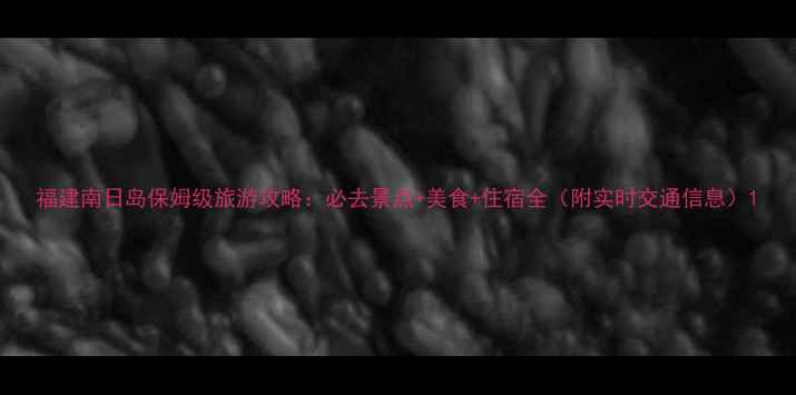 福建南日岛保姆级旅游攻略必去景点美食住宿全附实时交通信息