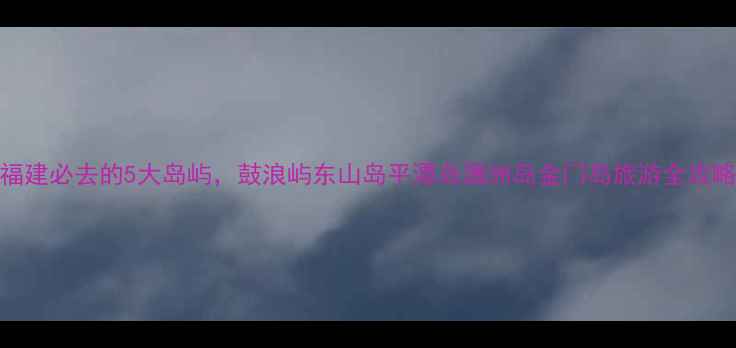福建必去的5大岛屿鼓浪屿东山岛平潭岛涠洲岛金门岛旅游全攻略