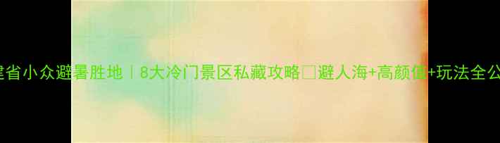 福建省小众避暑胜地8大冷门景区私藏攻略避人海高颜值玩法全公开