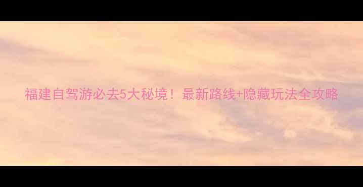 图片 福建自驾游必去5大秘境！最新路线+隐藏玩法全攻略