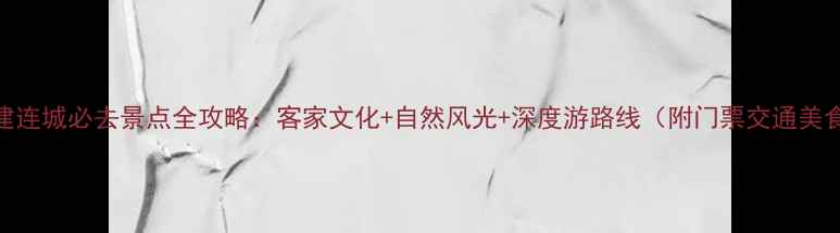 福建连城必去景点全攻略客家文化自然风光深度游路线附门票交通美食