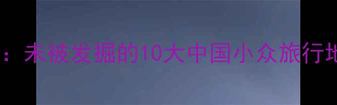 秘境寻踪未被发掘的10大中国小众旅行地全攻略
