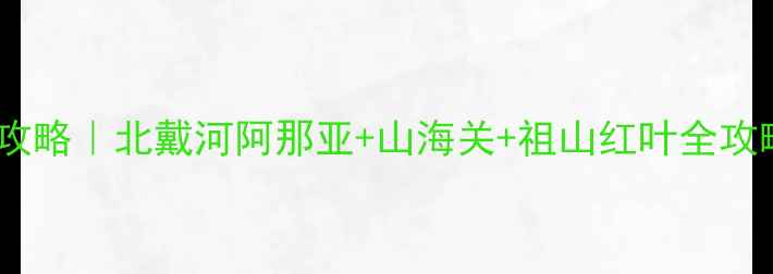 秦皇岛必去景点打卡攻略北戴河阿那亚山海关祖山红叶全攻略附保姆级路线