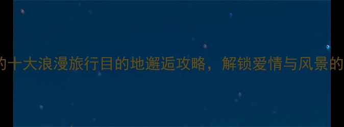 图片 空姐推荐的十大浪漫旅行目的地邂逅攻略，解锁爱情与风景的双重惊喜1