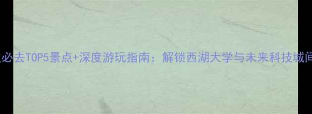 紫金港校区周边必去TOP5景点深度游玩指南解锁西湖大学与未来科技城间的诗意栖居地