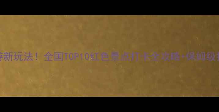 图片 红色旅游新玩法！全国TOP10红色景点打卡全攻略+保姆级拍照指南